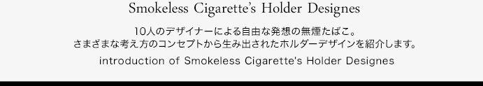 10人のデザイナーによる自由な発想に無煙たばこ。さまざまな考え方のコンセプトから生み出されたホルダーデザインを紹介します。